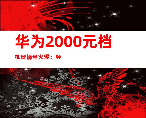 华为2000元档机型销量火爆：经济实惠受追捧